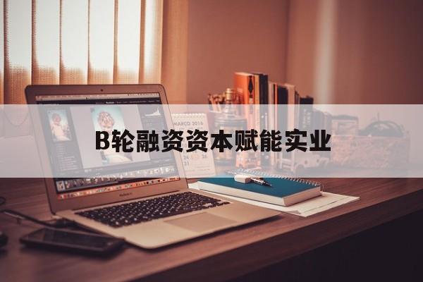 泸州市B轮融资资本赋能实业(b轮融资公司值得工作吗)